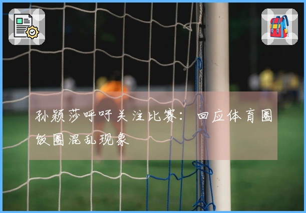 孙颖莎呼吁关注比赛：回应体育圈饭圈混乱现象