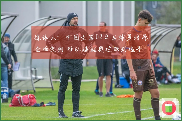 媒体人：中国女篮02年后球员培养全面失利 难以造就奥运级别选手