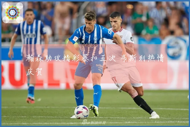 瀚森助攻精彩暴扣五次 韦斯利热情庆贺