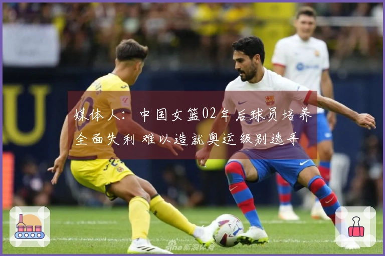 媒体人：中国女篮02年后球员培养全面失利 难以造就奥运级别选手