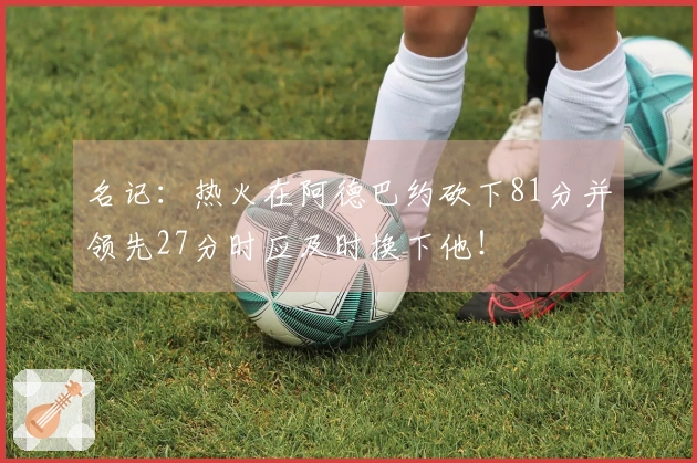 名记：热火在阿德巴约砍下81分并领先27分时应及时换下他！