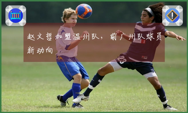 赵文哲加盟温州队，前广州队球员新动向