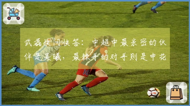 武磊快问快答：中超中最亲密的伙伴是吴曦，最棘手的对手则是申花