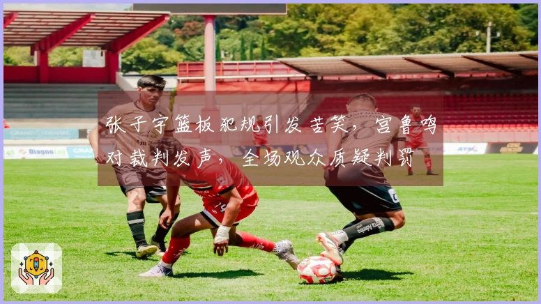 张子宇篮板犯规引发苦笑，宫鲁鸣对裁判发声，全场观众质疑判罚