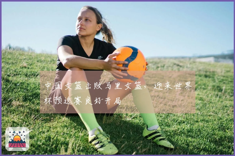 中国女篮击败马里女篮，迎来世界杯预选赛良好开局
