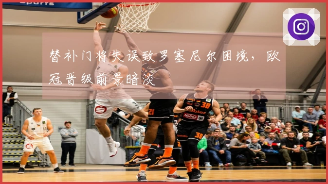 替补门将失误致罗塞尼尔困境，欧冠晋级前景暗淡