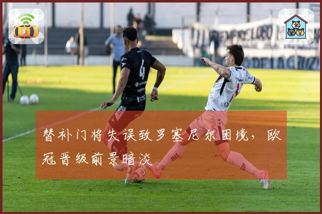 替补门将失误致罗塞尼尔困境，欧冠晋级前景暗淡