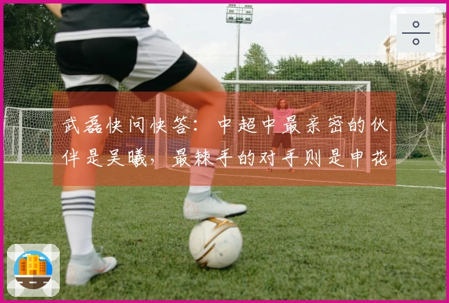 武磊快问快答：中超中最亲密的伙伴是吴曦，最棘手的对手则是申花