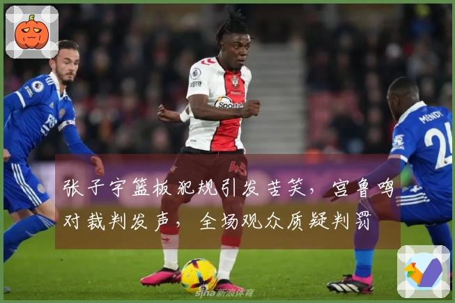 张子宇篮板犯规引发苦笑，宫鲁鸣对裁判发声，全场观众质疑判罚