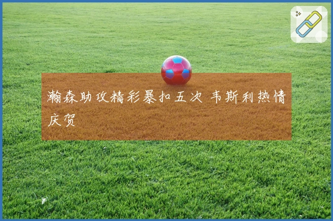 瀚森助攻精彩暴扣五次 韦斯利热情庆贺