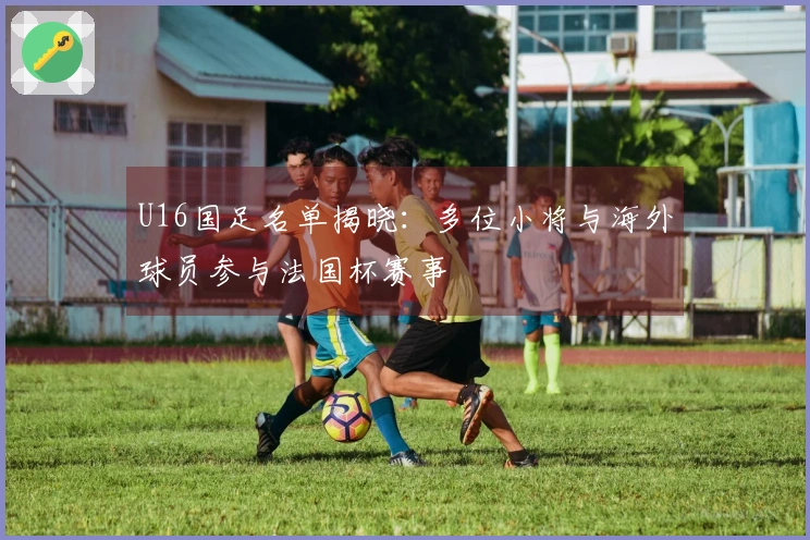 U16国足名单揭晓：多位小将与海外球员参与法国杯赛事