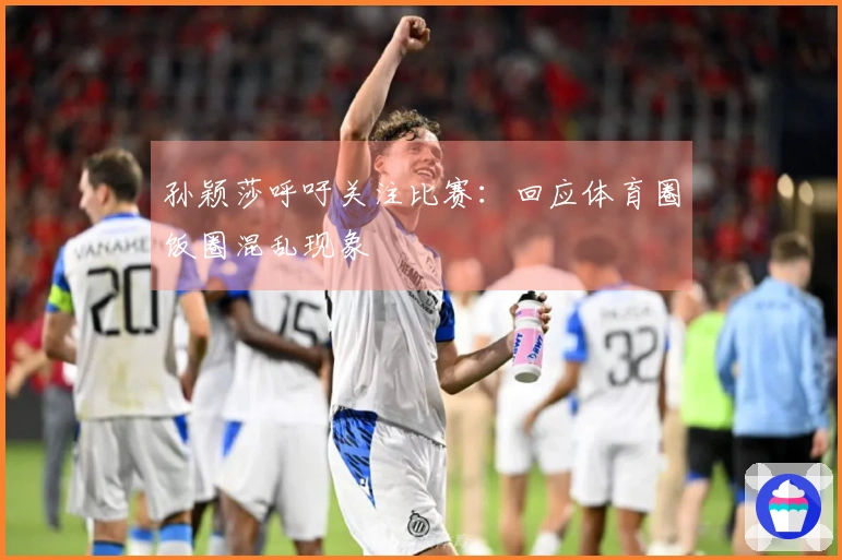 孙颖莎呼吁关注比赛：回应体育圈饭圈混乱现象