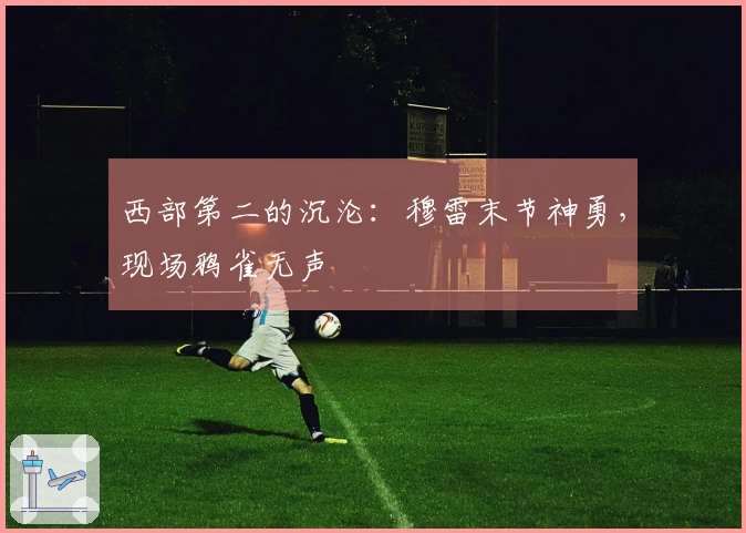 西部第二的沉沦：穆雷末节神勇，现场鸦雀无声