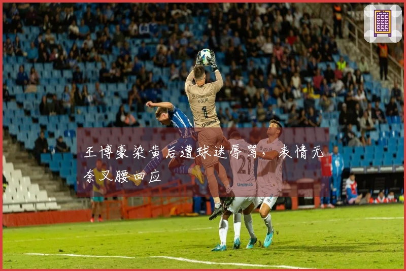 王博豪染黄后遭球迷辱骂，表情无奈叉腰回应