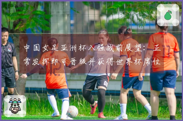 中国女足亚洲杯八强战前展望：正常发挥即可晋级并获得世界杯席位