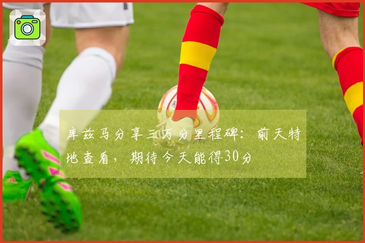 库兹马分享三万分里程碑：前天特地查看，期待今天能得30分