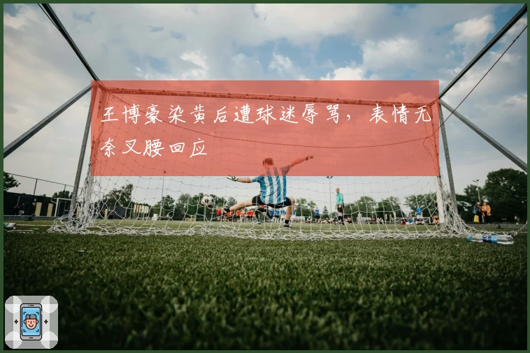 王博豪染黄后遭球迷辱骂，表情无奈叉腰回应