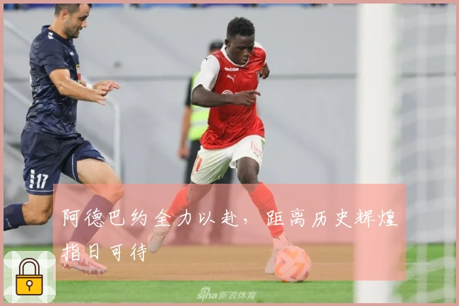 阿德巴约全力以赴，距离历史辉煌指日可待