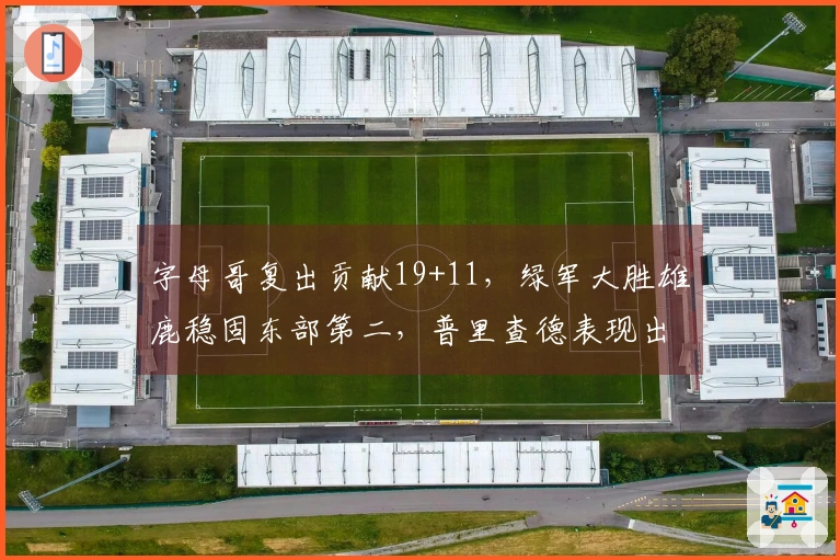 字母哥复出贡献19+11，绿军大胜雄鹿稳固东部第二，普里查德表现出色斩获25+9